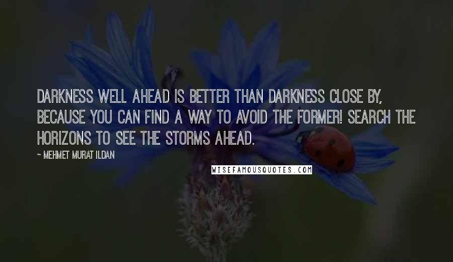 Mehmet Murat Ildan Quotes: Darkness well ahead is better than darkness close by, because you can find a way to avoid the former! Search the horizons to see the storms ahead.