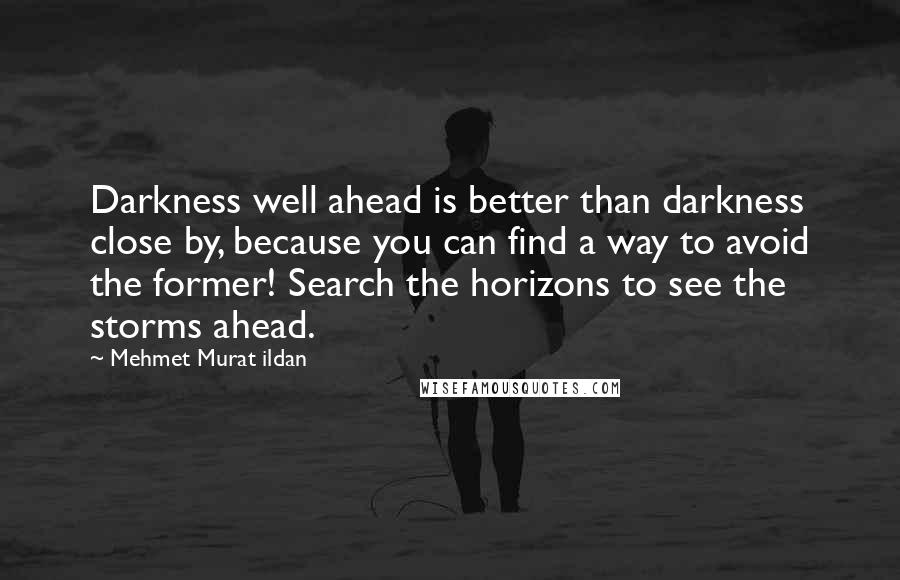 Mehmet Murat Ildan Quotes: Darkness well ahead is better than darkness close by, because you can find a way to avoid the former! Search the horizons to see the storms ahead.