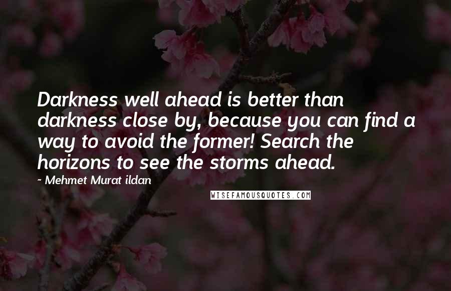 Mehmet Murat Ildan Quotes: Darkness well ahead is better than darkness close by, because you can find a way to avoid the former! Search the horizons to see the storms ahead.