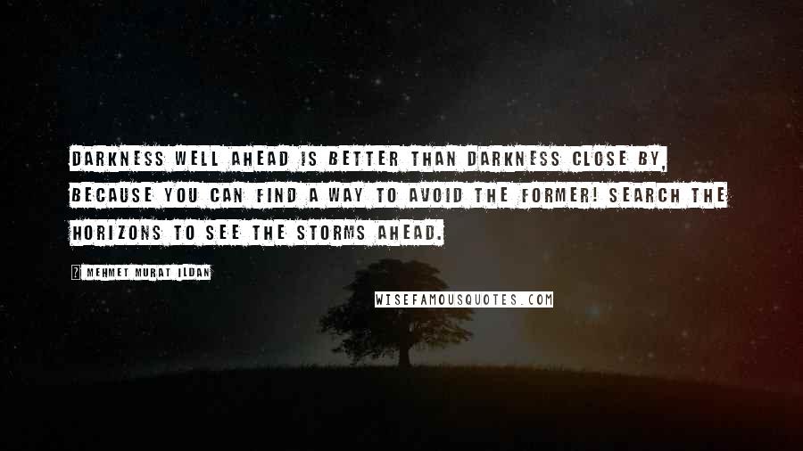 Mehmet Murat Ildan Quotes: Darkness well ahead is better than darkness close by, because you can find a way to avoid the former! Search the horizons to see the storms ahead.