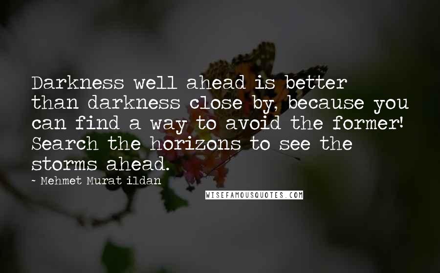 Mehmet Murat Ildan Quotes: Darkness well ahead is better than darkness close by, because you can find a way to avoid the former! Search the horizons to see the storms ahead.