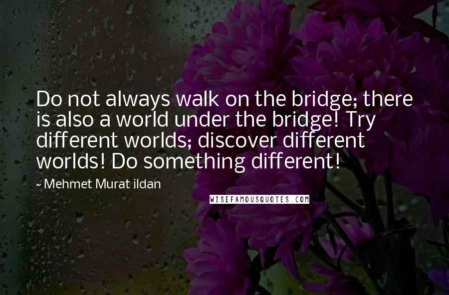Mehmet Murat Ildan Quotes: Do not always walk on the bridge; there is also a world under the bridge! Try different worlds; discover different worlds! Do something different!