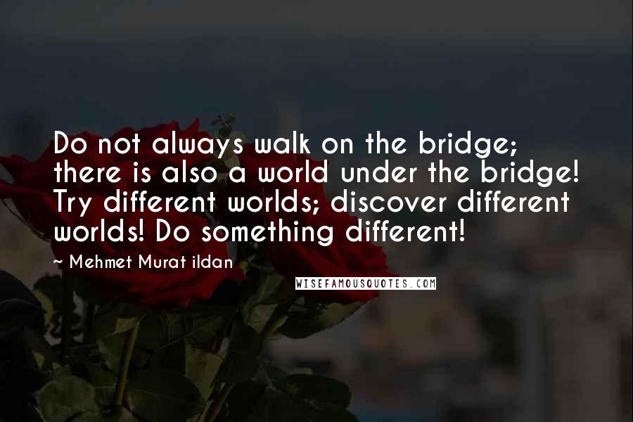 Mehmet Murat Ildan Quotes: Do not always walk on the bridge; there is also a world under the bridge! Try different worlds; discover different worlds! Do something different!