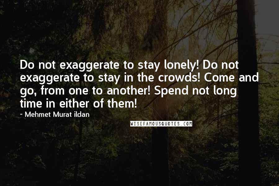 Mehmet Murat Ildan Quotes: Do not exaggerate to stay lonely! Do not exaggerate to stay in the crowds! Come and go, from one to another! Spend not long time in either of them!