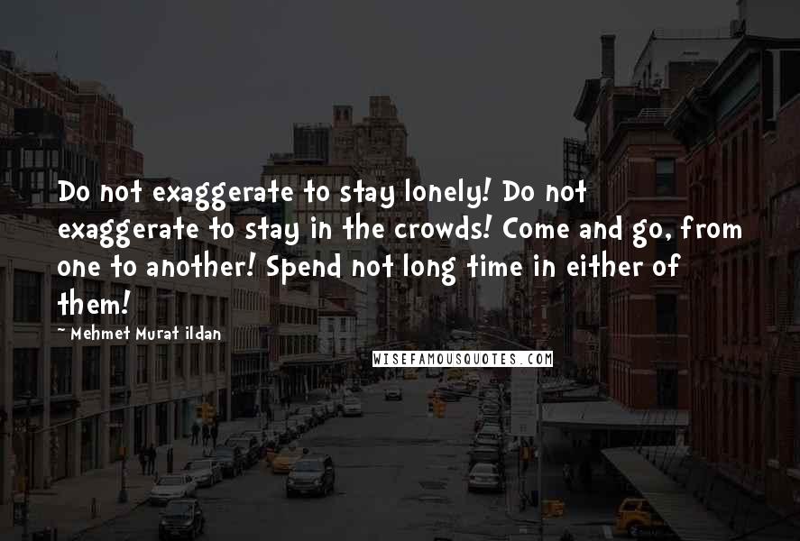 Mehmet Murat Ildan Quotes: Do not exaggerate to stay lonely! Do not exaggerate to stay in the crowds! Come and go, from one to another! Spend not long time in either of them!