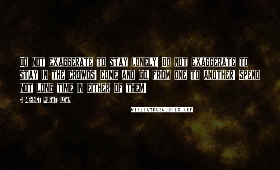 Mehmet Murat Ildan Quotes: Do not exaggerate to stay lonely! Do not exaggerate to stay in the crowds! Come and go, from one to another! Spend not long time in either of them!