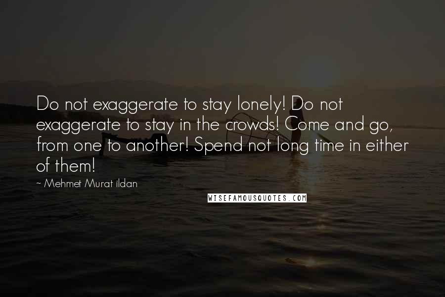 Mehmet Murat Ildan Quotes: Do not exaggerate to stay lonely! Do not exaggerate to stay in the crowds! Come and go, from one to another! Spend not long time in either of them!