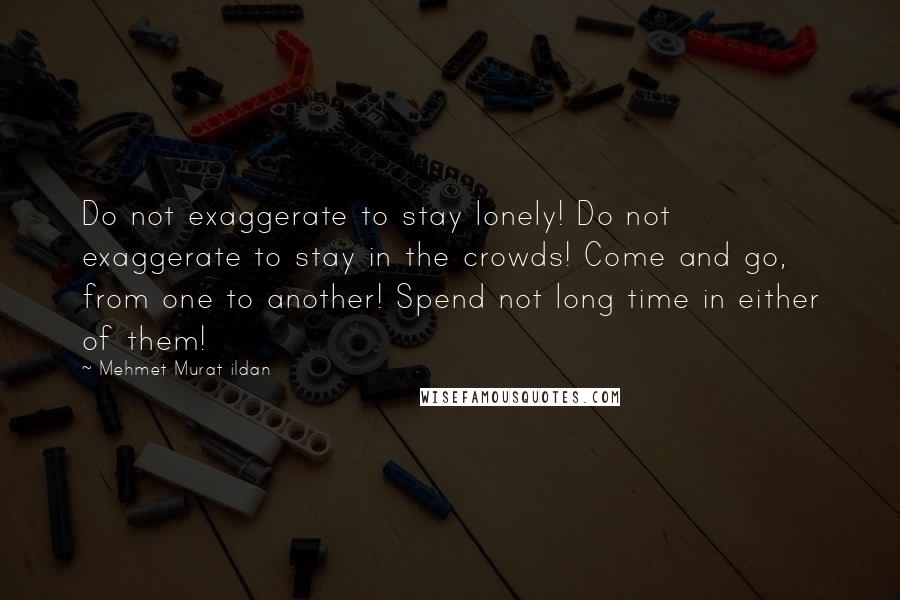 Mehmet Murat Ildan Quotes: Do not exaggerate to stay lonely! Do not exaggerate to stay in the crowds! Come and go, from one to another! Spend not long time in either of them!