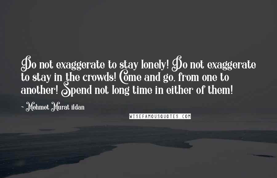 Mehmet Murat Ildan Quotes: Do not exaggerate to stay lonely! Do not exaggerate to stay in the crowds! Come and go, from one to another! Spend not long time in either of them!