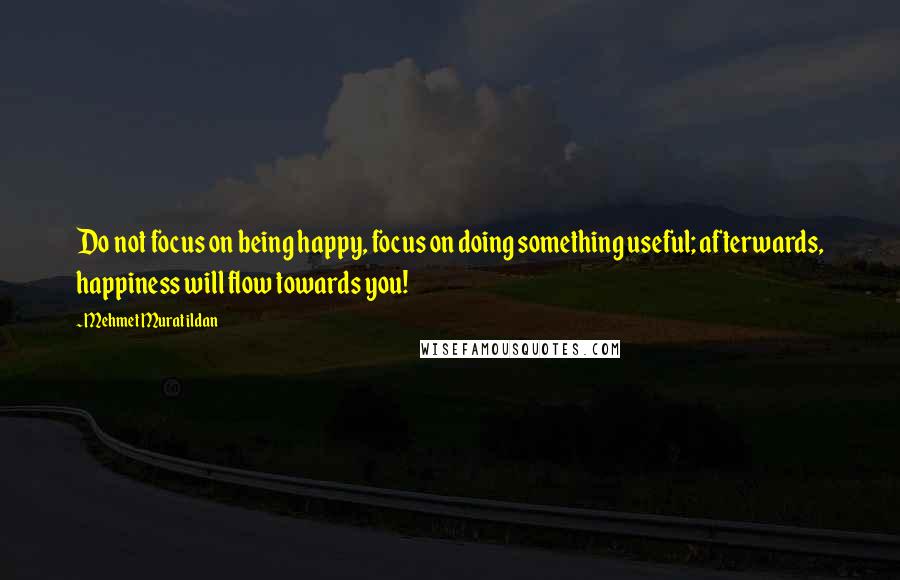 Mehmet Murat Ildan Quotes: Do not focus on being happy, focus on doing something useful; afterwards, happiness will flow towards you!