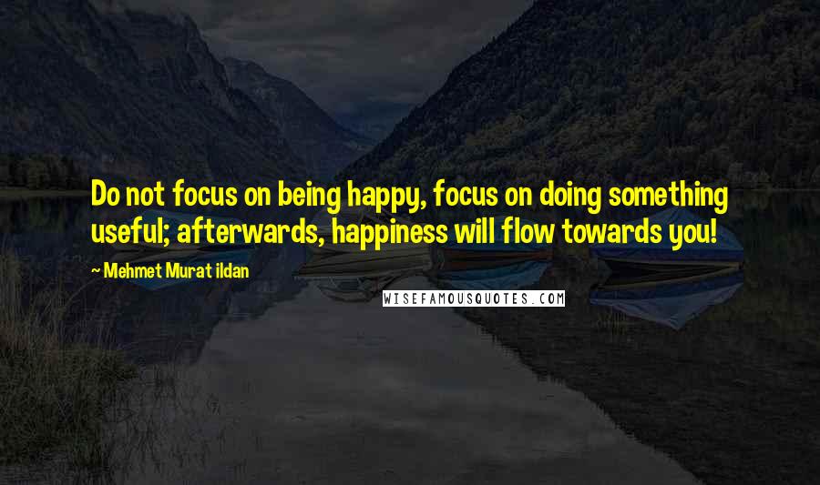 Mehmet Murat Ildan Quotes: Do not focus on being happy, focus on doing something useful; afterwards, happiness will flow towards you!