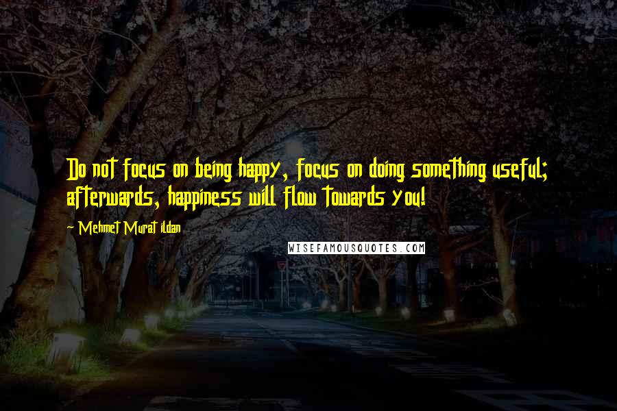 Mehmet Murat Ildan Quotes: Do not focus on being happy, focus on doing something useful; afterwards, happiness will flow towards you!