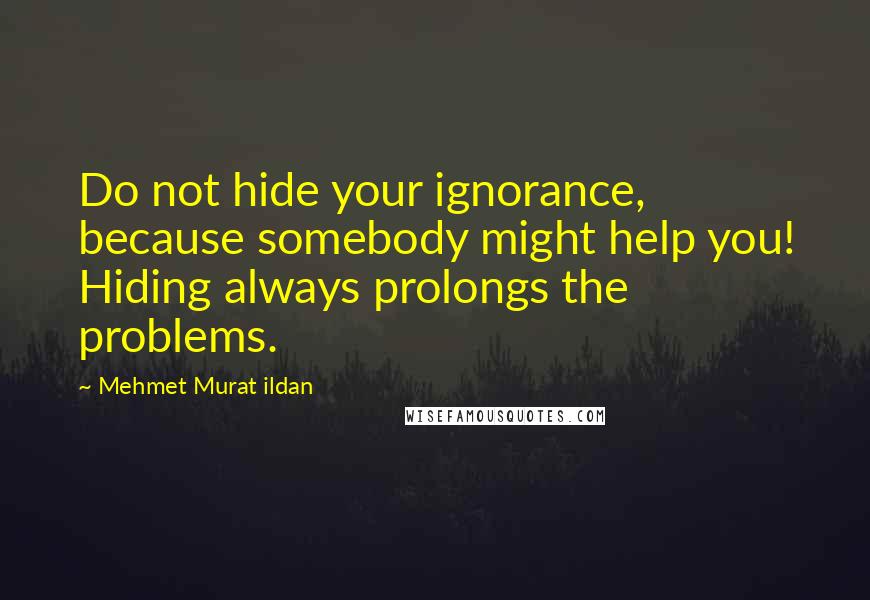 Mehmet Murat Ildan Quotes: Do not hide your ignorance, because somebody might help you! Hiding always prolongs the problems.