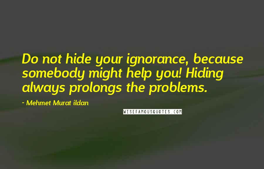 Mehmet Murat Ildan Quotes: Do not hide your ignorance, because somebody might help you! Hiding always prolongs the problems.