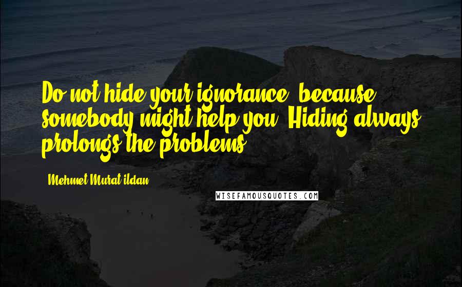 Mehmet Murat Ildan Quotes: Do not hide your ignorance, because somebody might help you! Hiding always prolongs the problems.