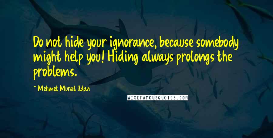 Mehmet Murat Ildan Quotes: Do not hide your ignorance, because somebody might help you! Hiding always prolongs the problems.
