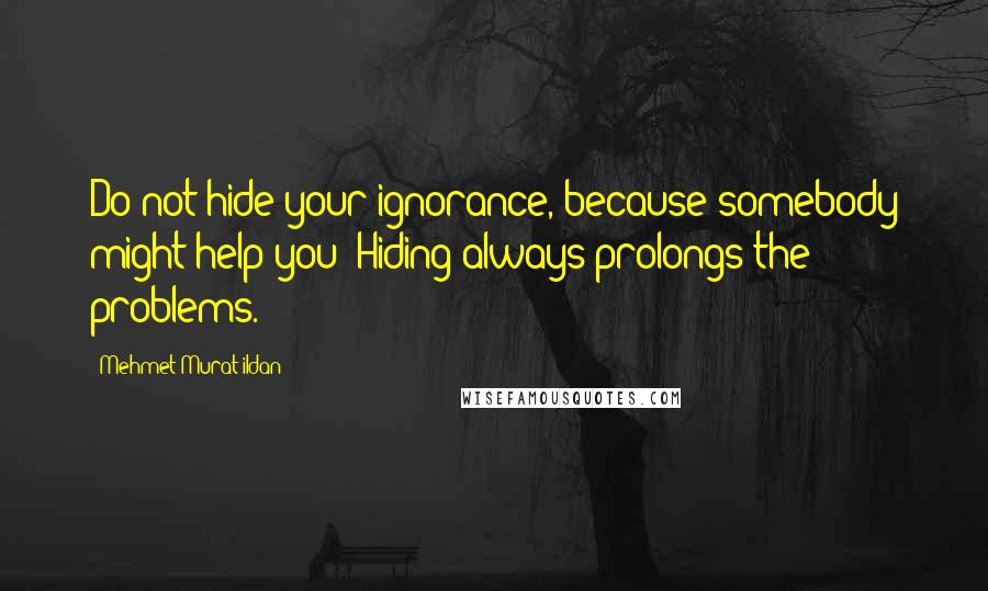 Mehmet Murat Ildan Quotes: Do not hide your ignorance, because somebody might help you! Hiding always prolongs the problems.