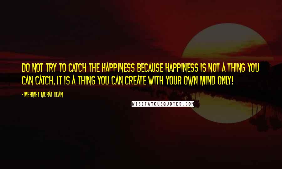 Mehmet Murat Ildan Quotes: Do not try to catch the happiness because happiness is not a thing you can catch, it is a thing you can create with your own mind only!