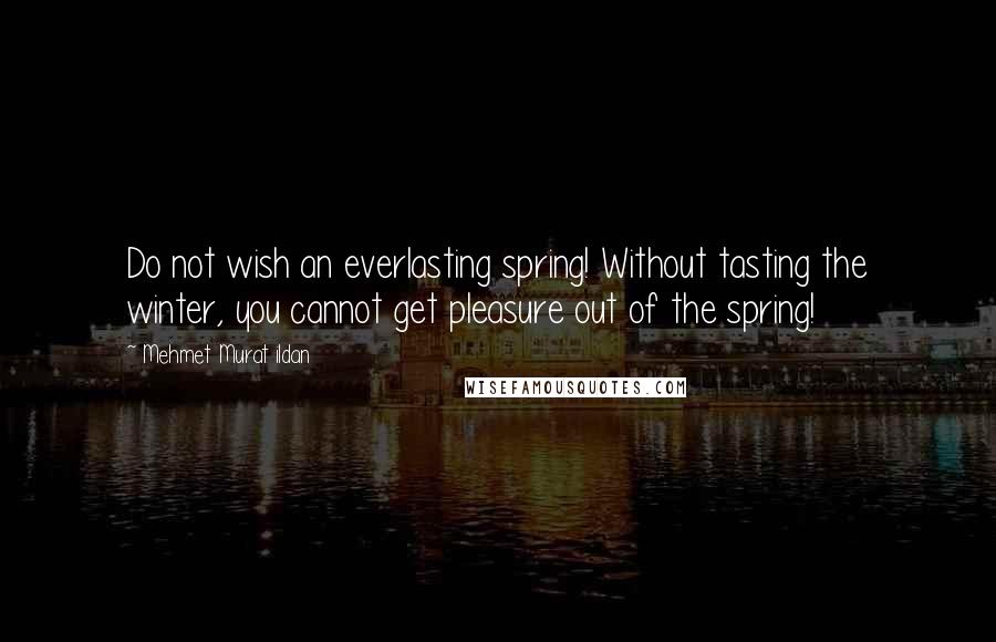 Mehmet Murat Ildan Quotes: Do not wish an everlasting spring! Without tasting the winter, you cannot get pleasure out of the spring!