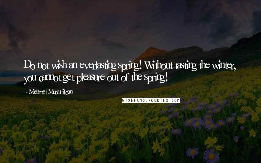 Mehmet Murat Ildan Quotes: Do not wish an everlasting spring! Without tasting the winter, you cannot get pleasure out of the spring!