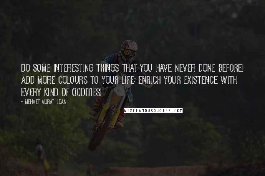 Mehmet Murat Ildan Quotes: Do some interesting things that you have never done before! Add more colours to your life; enrich your existence with every kind of oddities!