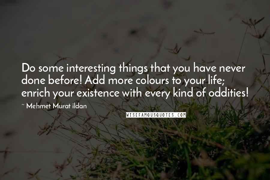 Mehmet Murat Ildan Quotes: Do some interesting things that you have never done before! Add more colours to your life; enrich your existence with every kind of oddities!