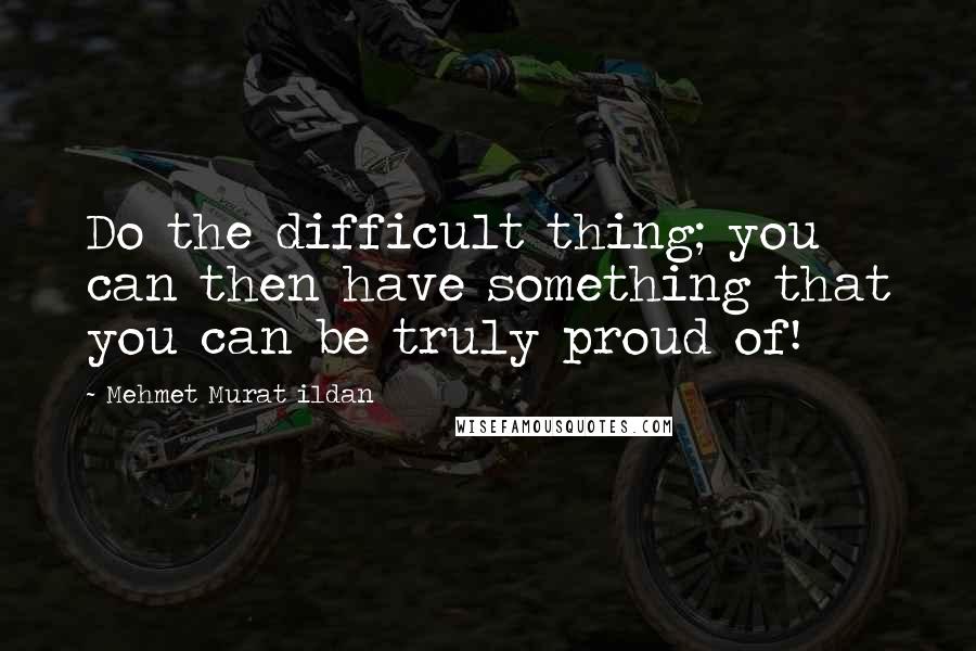 Mehmet Murat Ildan Quotes: Do the difficult thing; you can then have something that you can be truly proud of!