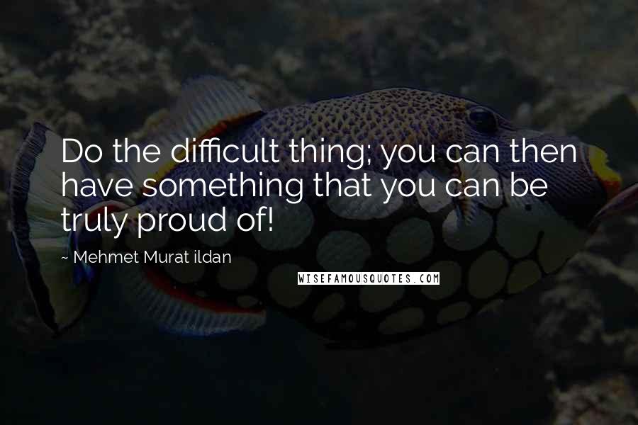 Mehmet Murat Ildan Quotes: Do the difficult thing; you can then have something that you can be truly proud of!