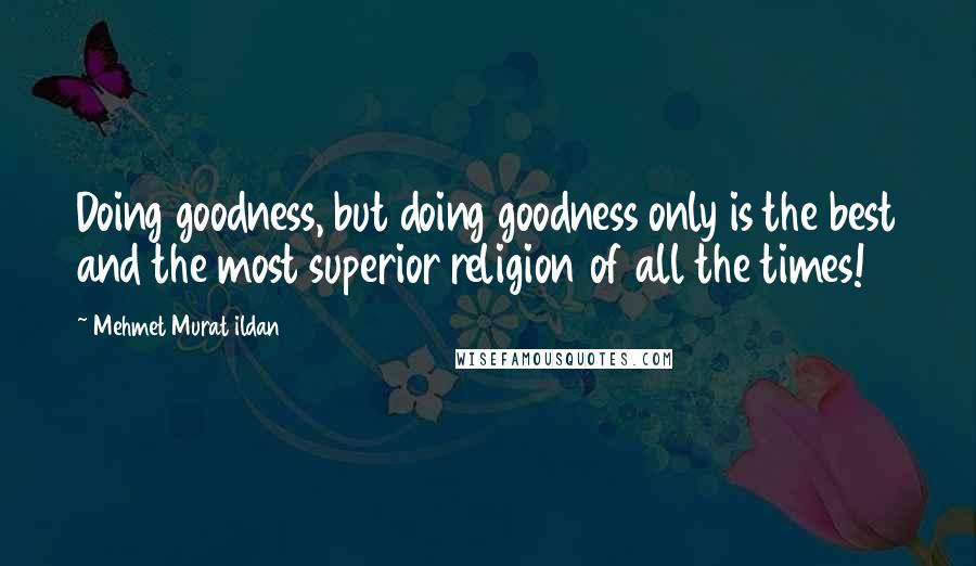 Mehmet Murat Ildan Quotes: Doing goodness, but doing goodness only is the best and the most superior religion of all the times!