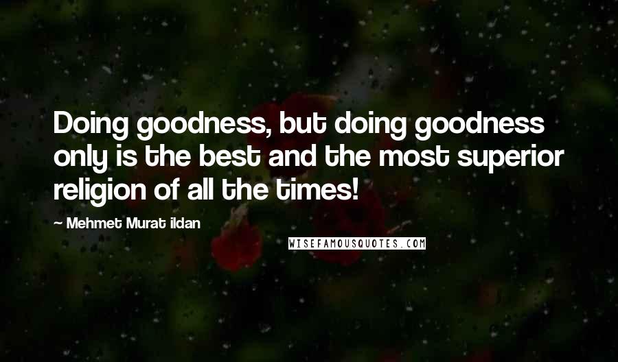 Mehmet Murat Ildan Quotes: Doing goodness, but doing goodness only is the best and the most superior religion of all the times!