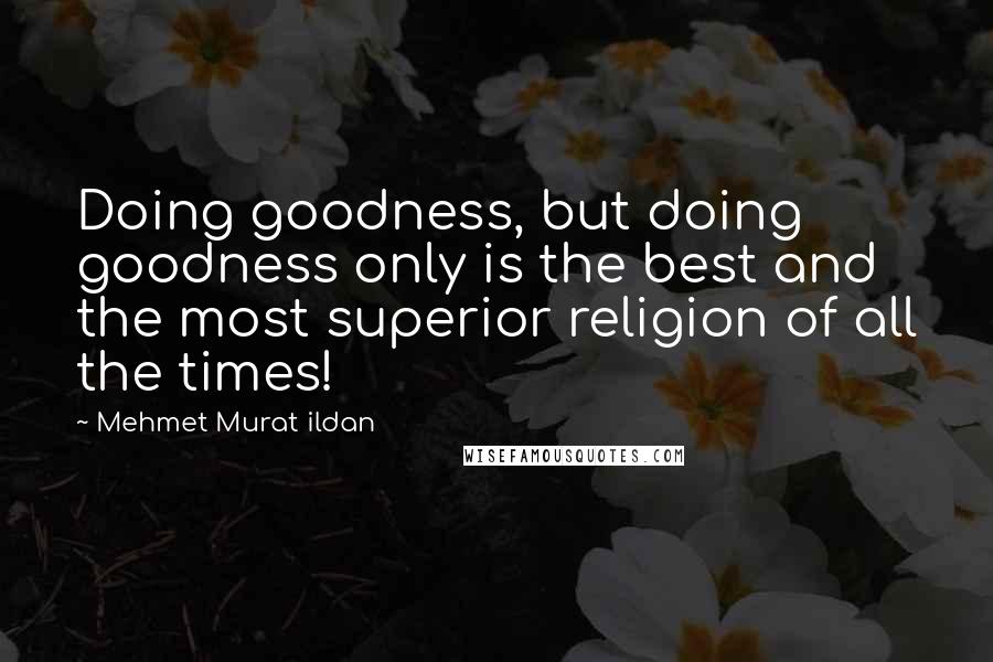 Mehmet Murat Ildan Quotes: Doing goodness, but doing goodness only is the best and the most superior religion of all the times!