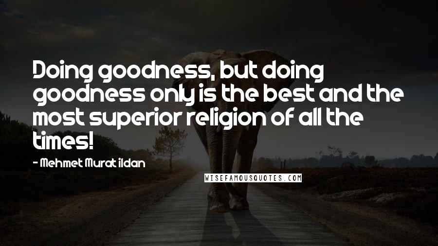 Mehmet Murat Ildan Quotes: Doing goodness, but doing goodness only is the best and the most superior religion of all the times!