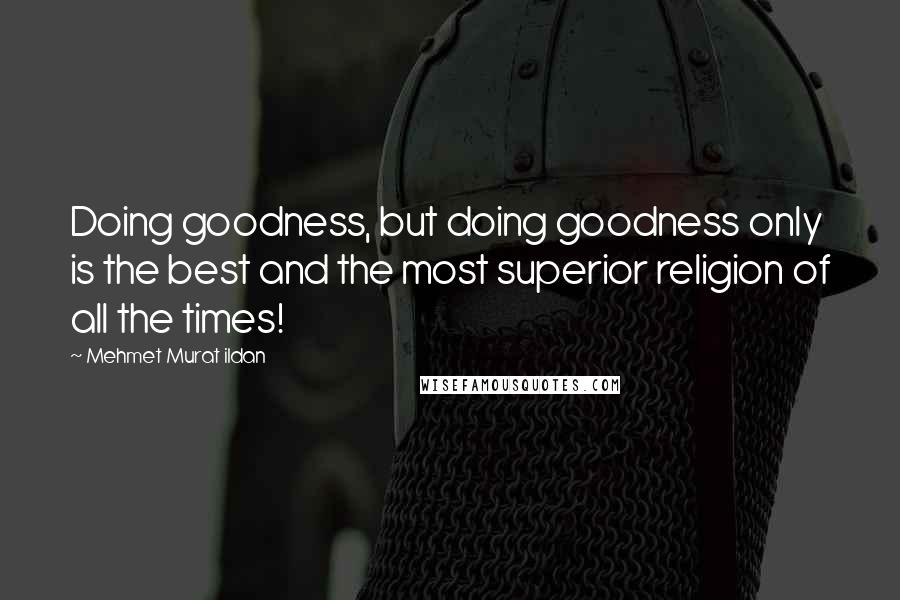 Mehmet Murat Ildan Quotes: Doing goodness, but doing goodness only is the best and the most superior religion of all the times!