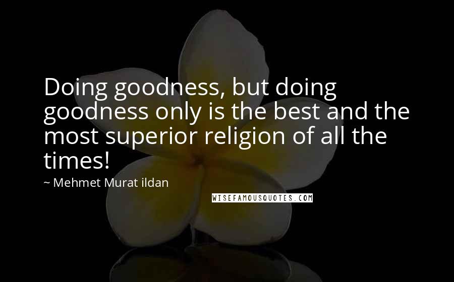 Mehmet Murat Ildan Quotes: Doing goodness, but doing goodness only is the best and the most superior religion of all the times!