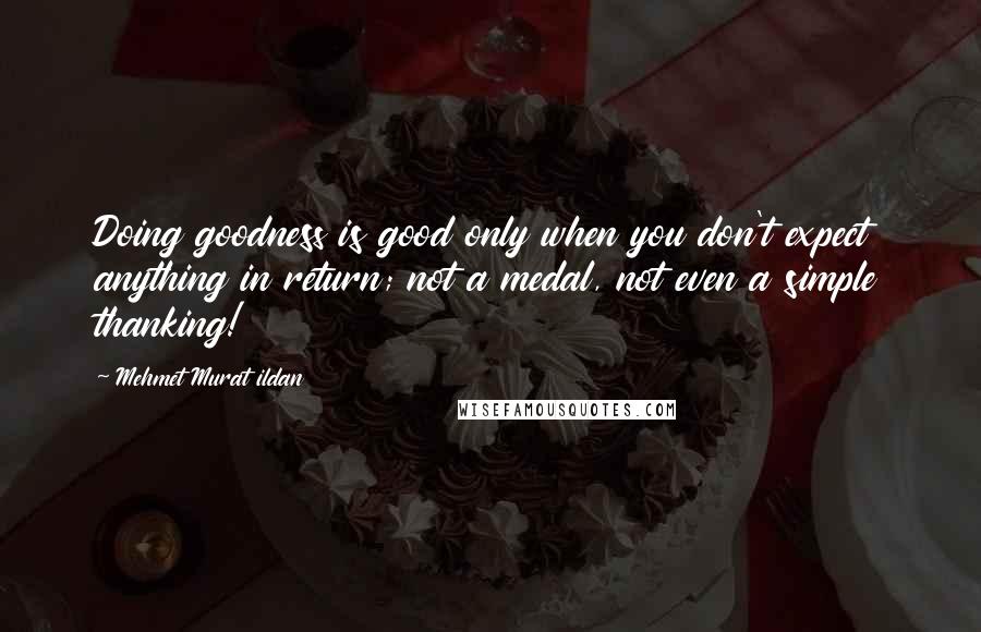 Mehmet Murat Ildan Quotes: Doing goodness is good only when you don't expect anything in return; not a medal, not even a simple thanking!