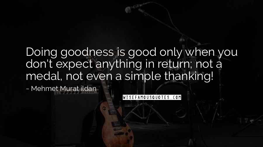 Mehmet Murat Ildan Quotes: Doing goodness is good only when you don't expect anything in return; not a medal, not even a simple thanking!