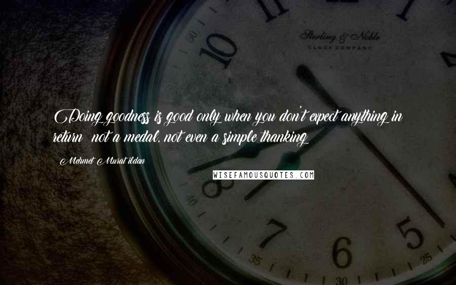 Mehmet Murat Ildan Quotes: Doing goodness is good only when you don't expect anything in return; not a medal, not even a simple thanking!