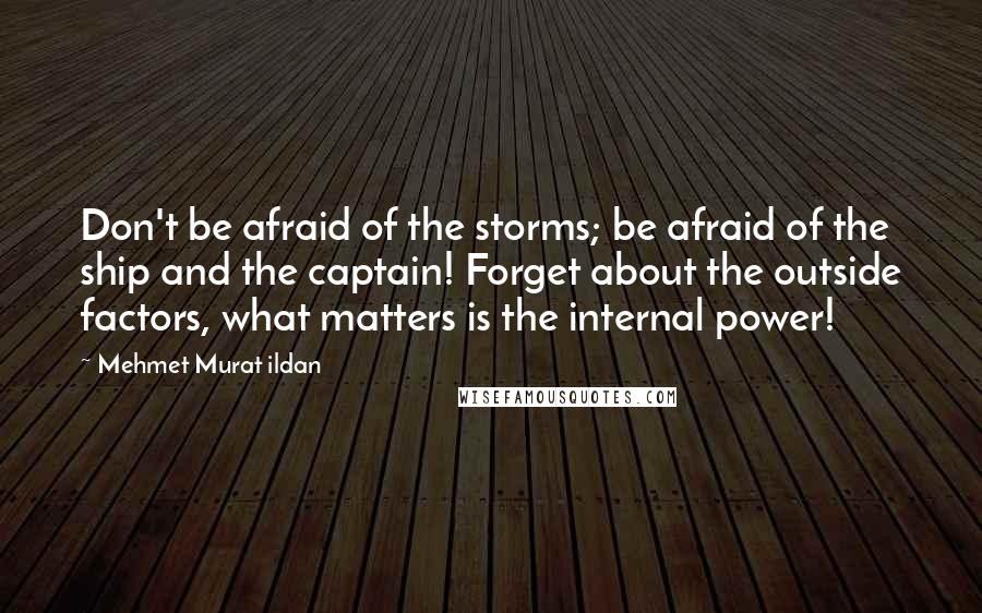 Mehmet Murat Ildan Quotes: Don't be afraid of the storms; be afraid of the ship and the captain! Forget about the outside factors, what matters is the internal power!