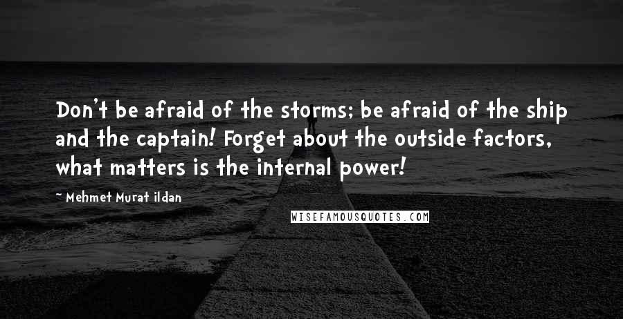 Mehmet Murat Ildan Quotes: Don't be afraid of the storms; be afraid of the ship and the captain! Forget about the outside factors, what matters is the internal power!