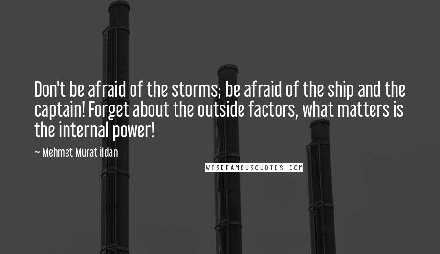 Mehmet Murat Ildan Quotes: Don't be afraid of the storms; be afraid of the ship and the captain! Forget about the outside factors, what matters is the internal power!