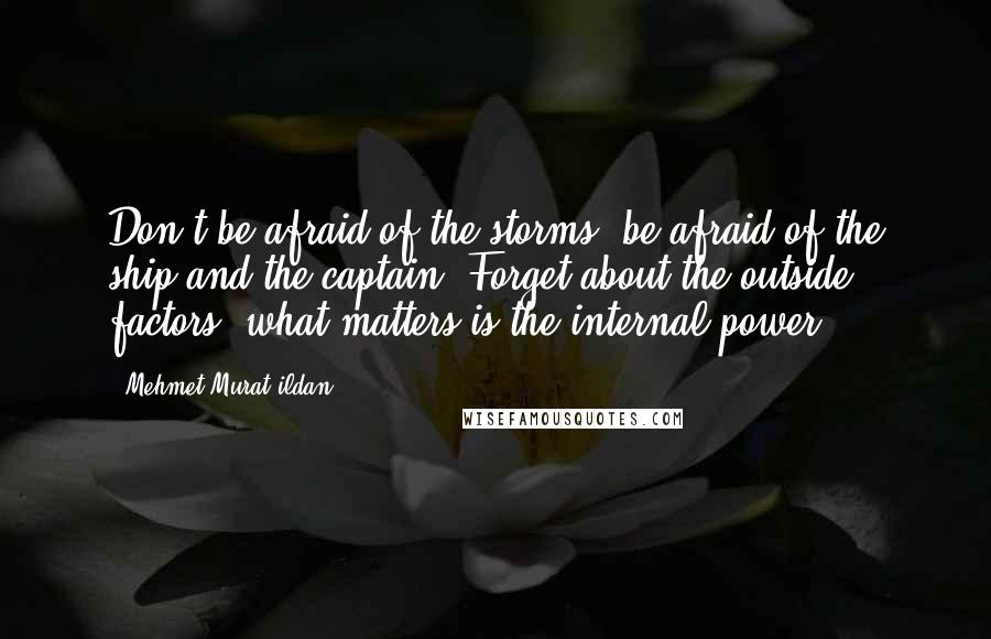 Mehmet Murat Ildan Quotes: Don't be afraid of the storms; be afraid of the ship and the captain! Forget about the outside factors, what matters is the internal power!