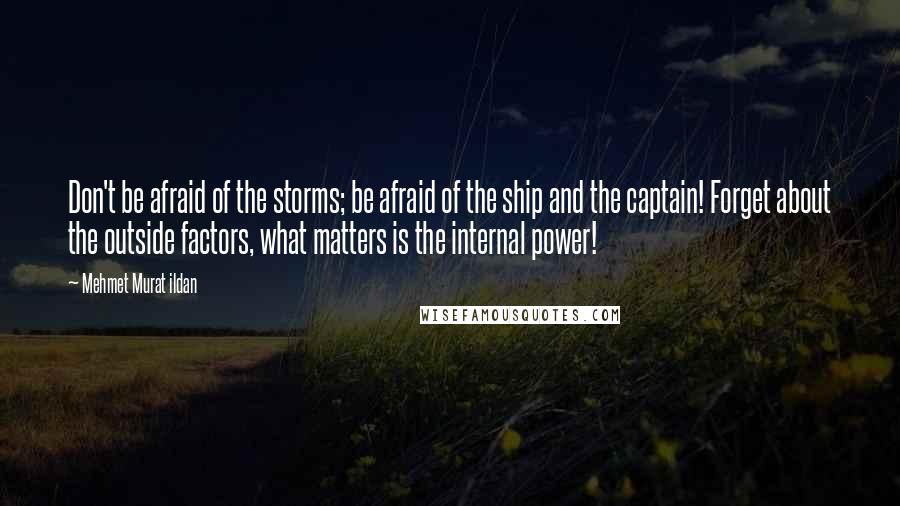 Mehmet Murat Ildan Quotes: Don't be afraid of the storms; be afraid of the ship and the captain! Forget about the outside factors, what matters is the internal power!