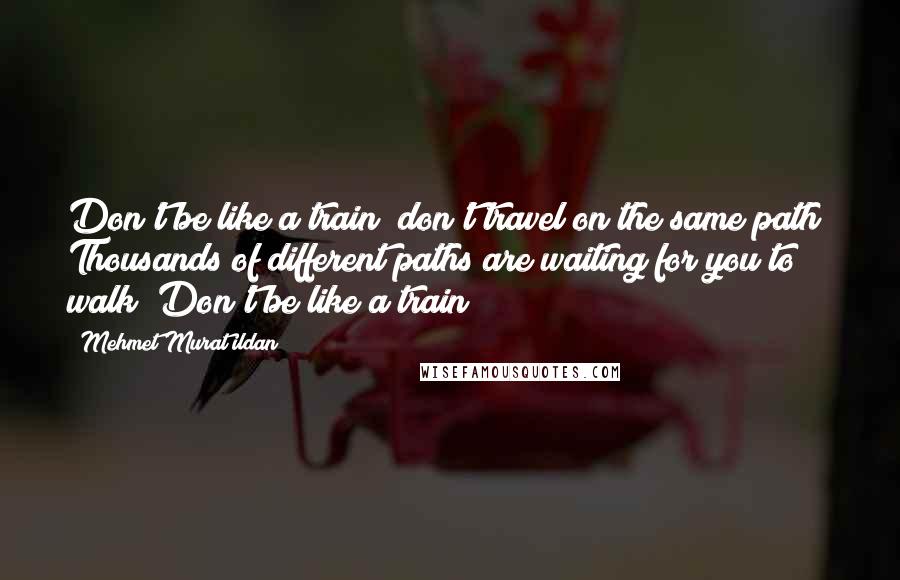 Mehmet Murat Ildan Quotes: Don't be like a train; don't travel on the same path! Thousands of different paths are waiting for you to walk! Don't be like a train!