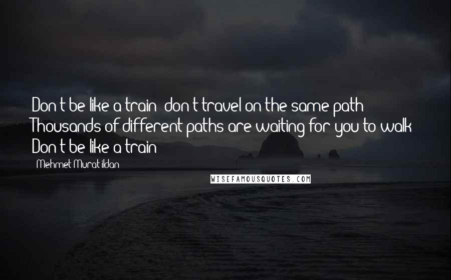 Mehmet Murat Ildan Quotes: Don't be like a train; don't travel on the same path! Thousands of different paths are waiting for you to walk! Don't be like a train!