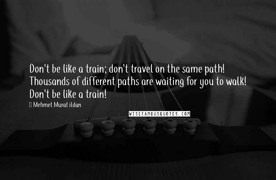 Mehmet Murat Ildan Quotes: Don't be like a train; don't travel on the same path! Thousands of different paths are waiting for you to walk! Don't be like a train!