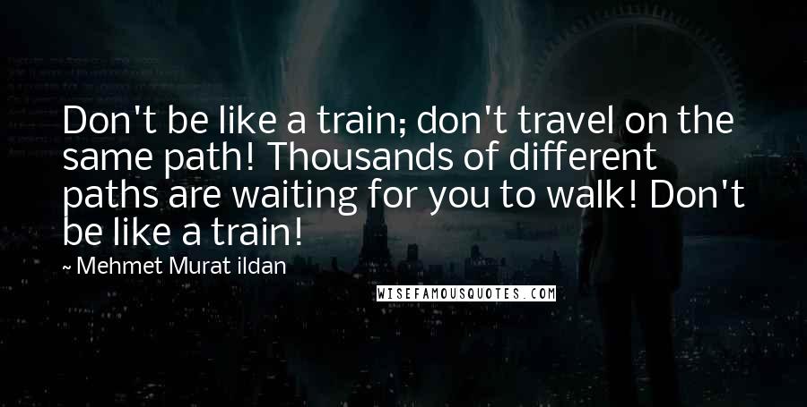 Mehmet Murat Ildan Quotes: Don't be like a train; don't travel on the same path! Thousands of different paths are waiting for you to walk! Don't be like a train!