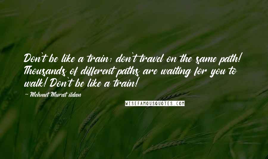 Mehmet Murat Ildan Quotes: Don't be like a train; don't travel on the same path! Thousands of different paths are waiting for you to walk! Don't be like a train!