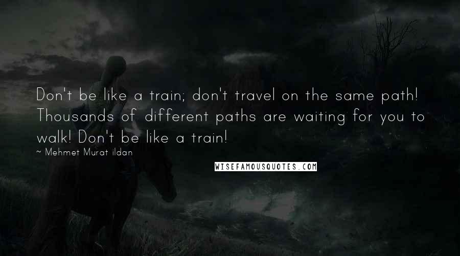 Mehmet Murat Ildan Quotes: Don't be like a train; don't travel on the same path! Thousands of different paths are waiting for you to walk! Don't be like a train!