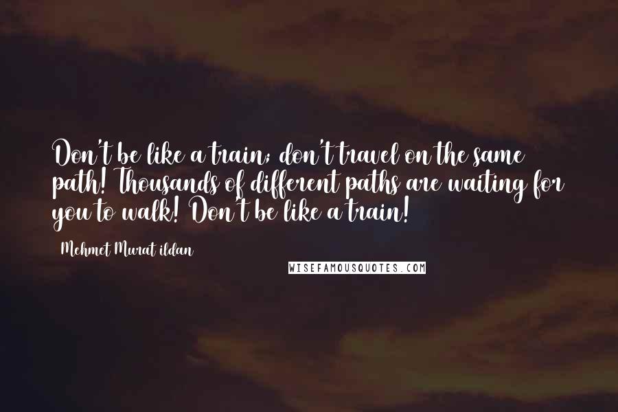 Mehmet Murat Ildan Quotes: Don't be like a train; don't travel on the same path! Thousands of different paths are waiting for you to walk! Don't be like a train!