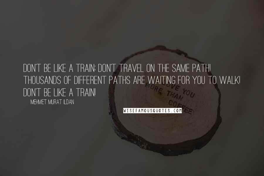 Mehmet Murat Ildan Quotes: Don't be like a train; don't travel on the same path! Thousands of different paths are waiting for you to walk! Don't be like a train!